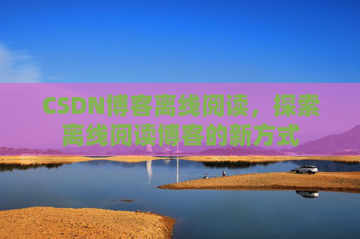 CSDN博客离线阅读，探索离线阅读博客的新方式